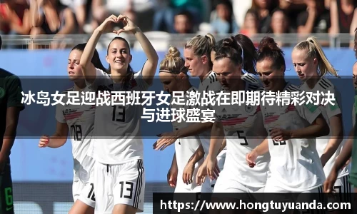 冰岛女足迎战西班牙女足激战在即期待精彩对决与进球盛宴