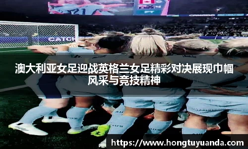 澳大利亚女足迎战英格兰女足精彩对决展现巾帼风采与竞技精神