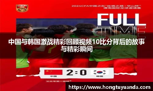 中国与韩国激战精彩回顾视频10比分背后的故事与精彩瞬间