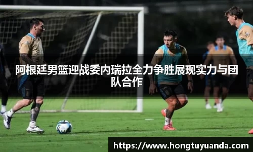 阿根廷男篮迎战委内瑞拉全力争胜展现实力与团队合作