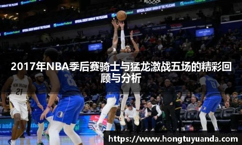 2017年NBA季后赛骑士与猛龙激战五场的精彩回顾与分析
