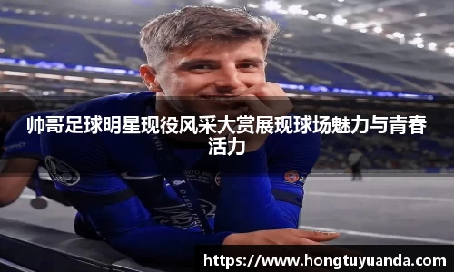 帅哥足球明星现役风采大赏展现球场魅力与青春活力