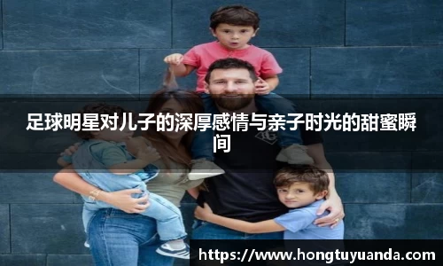 足球明星对儿子的深厚感情与亲子时光的甜蜜瞬间
