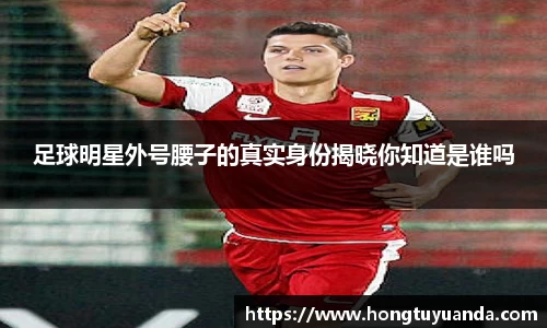 足球明星外号腰子的真实身份揭晓你知道是谁吗