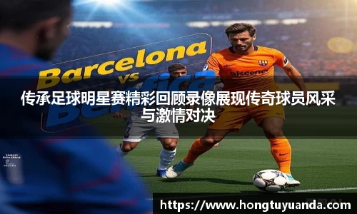 传承足球明星赛精彩回顾录像展现传奇球员风采与激情对决